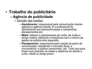 Trabalho do publicitário Agência de publicidade Divisão das tarefas. Atendimento : responsável pela comunicação cliente-agência e agência-cliente. É o profissional de atendimento que apresenta peças e campanhas, planejamentos etc.  Mídia : elabora o planejamento de mídia, de modo a atingir melhor cobertura e freqüência com o mínino de gastos ao público-alvo esperado. Planejamento : responsável pela criação do plano de comunicação, estudando o mercado atual, a concorrência, o público consumidor, etc. Tudo isso para traçar com precisão as metas e objetivos do cliente a curto, médio ou longo prazo. 