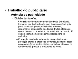 Trabalho do publicitário Agência de publicidade Divisão das tarefas. Criação : este departamento se subdivide em duplas, formadas por diretor de arte, que é o responsável pela parte visual das peças publicitárias e redator, responsável pela criação dos textos (títulos, slogans e outros textos), coordenados por um diretor de criação. É deste departamento que saem as idéias para os anúncios.  Produção : neste departamento, que é dividido em produção gráfica e produção eletrônica, são feitos todos os contatos (orçamentos, visitas, consultas, etc) com os fornecedores gráficos e produtoras de vídeo. 