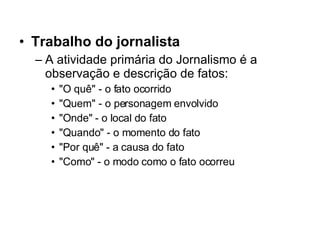 Trabalho do jornalista A atividade primária do Jornalismo é a observação e descrição de fatos: "O quê" - o fato ocorrido  "Quem" - o personagem envolvido  "Onde" - o local do fato  "Quando" - o momento do fato  "Por quê" - a causa do fato  "Como" - o modo como o fato ocorreu  