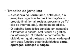 Trabalho do jornalista A essência do  Jornalismo , entretanto, é a seleção e organização das informações no produto final (jornal, revista, programa de TV, site da internet, etc.), chamada de edição. O trabalho jornalístico consiste em captação e tratamento escrito, oral, visual ou gráfico, da informação. O trabalho é normalmente dividido em quatro etapas distintas, cada qual com suas funções e particularidades:  pauta ,  apuração ,  redação  e  edição . 
