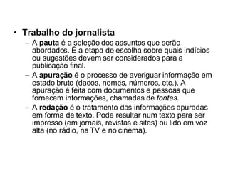 Trabalho do jornalista A  pauta  é a seleção dos assuntos que serão abordados. É a etapa de escolha sobre quais indícios ou sugestões devem ser considerados para a publicação final.  A  apuração  é o processo de averiguar informação em estado bruto (dados, nomes, números, etc.). A apuração é feita com documentos e pessoas que fornecem informações, chamadas de  fontes . A  redação  é o tratamento das informações apuradas em forma de texto. Pode resultar num texto para ser impresso (em jornais, revistas e sites) ou lido em voz alta (no rádio, na TV e no cinema).  
