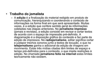 Trabalho do jornalista A  edição  é a finalização do material redigido em produto de comunicação, hierarquizando e coordenando o conteúdo de informações na forma final em que será apresentado. Muitas vezes, é a edição que confere sentido geral às informações coletadas nas etapas anteriores. No  jornalismo impresso  (jornais e revistas), a edição consiste em revisar e cortar textos de acordo com o espaço de impressão pré-definido. A diagramação é a disposição gráfica do conteúdo e faz parte da edição de impressos. No  radiojornalismo , editar significa cortar e justapor trechos sonoros junto a textos de locução, o que no  telejornalismo  ganha o adicional da edição de imagens em movimento. Estas três mídias citadas têm limites de espaço e tempo pré-definidos para o conteúdo, o que impõe restrições à edição. No chamado  jornalismo feito na internet  estes limites teoricamente não existem. 