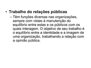 Trabalho do relações públicas Têm funções diversas nas organizações, sempre com vistas à manutenção do equilíbrio entre estas e os públicos com os quais interagem. O objetivo de seu trabalho é o equilíbrio entre a identidade e a imagem de uma organização, trabalhando a relação com a opinião pública. 