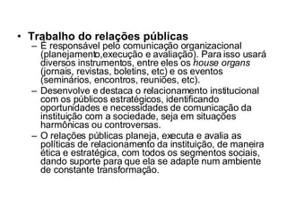 Trabalho do relações públicas É responsável pelo comunicação organizacional (planejamento,execução e avaliação). Para isso usará diversos instrumentos, entre eles os  house organs  (jornais, revistas, boletins, etc) e os eventos (seminários, encontros, reuniões, etc). Desenvolve e destaca o relacionamento institucional com os públicos estratégicos, identificando oportunidades e necessidades de comunicação da instituição com a sociedade, seja em situações harmônicas ou controversas. O relações públicas planeja, executa e avalia as políticas de relacionamento da instituição, de maneira ética e estratégica, com todos os segmentos sociais, dando suporte para que ela se adapte num ambiente de constante transformação. 