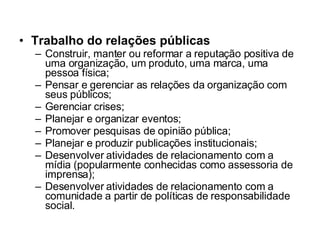 Trabalho do relações públicas Construir, manter ou reformar a reputação positiva de uma organização, um produto, uma marca, uma pessoa física; Pensar e gerenciar as relações da organização com seus públicos; Gerenciar crises;  Planejar e organizar eventos;  Promover pesquisas de opinião pública;  Planejar e produzir publicações institucionais;  Desenvolver atividades de relacionamento com a mídia (popularmente conhecidas como assessoria de imprensa); Desenvolver atividades de relacionamento com a comunidade a partir de políticas de responsabilidade social. 