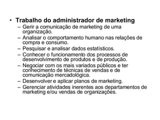 Trabalho do administrador de marketing Gerir a comunicação de marketing de uma organização. Analisar o comportamento humano nas relações de compra e consumo. Pesquisar e analisar dados estatísticos. Conhecer o funcionamento dos processos de desenvolvimento de produtos e de produção. Negociar com os mais variados públicos e ter conhecimento de técnicas de vendas e de comunicação mercadológica. Desenvolver e aplicar planos de marketing. Gerenciar atividades inerentes aos departamentos de marketing e/ou vendas de organizações. 
