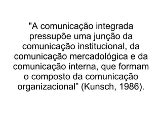 "A comunicação integrada pressupõe uma junção da comunicação institucional, da comunicação mercadológica e da comunicação interna, que formam o composto da comunicação organizacional” (Kunsch, 1986). 