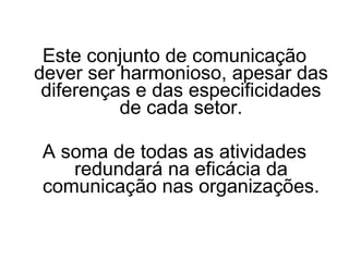 Este conjunto de comunicação dever ser harmonioso, apesar das diferenças e das especificidades de cada setor. A soma de todas as atividades redundará na eficácia da comunicação nas organizações. 
