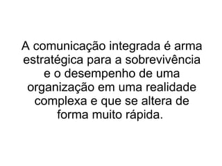 A comunicação integrada é arma estratégica para a sobrevivência e o desempenho de uma organização em uma realidade complexa e que se altera de forma muito rápida.  