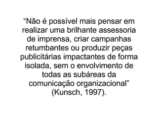 “ Não é possível mais pensar em realizar uma brilhante assessoria de imprensa, criar campanhas retumbantes ou produzir peças publicitárias impactantes de forma isolada, sem o envolvimento de todas as subáreas da comunicação organizacional” (Kunsch, 1997). 