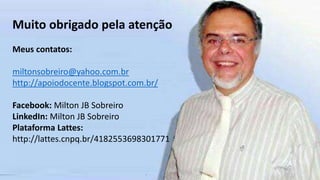 Muito obrigado pela atenção
Meus contatos:
miltonsobreiro@yahoo.com.br
http://apoiodocente.blogspot.com.br/
Facebook: Milton JB Sobreiro
LinkedIn: Milton JB Sobreiro
Plataforma Lattes:
http://lattes.cnpq.br/4182553698301771
 