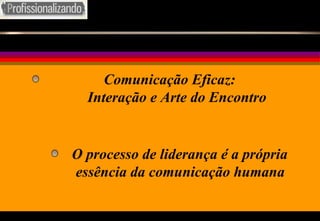 O processo de liderança é a própria essência da comunicação humana Comunicação Eficaz: Interação e Arte do Encontro 