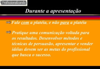 Durante a apresentação Fale  com  a platéia, e não  para  a platéia Pratique uma comunicação voltada para os resultados. Desenvolver métodos e técnicas de persuasão, apresentar e vender idéias devem ser as metas do profissional que busca o sucesso. 