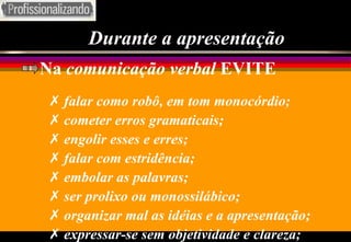 Durante a apresentação Na  comunicação verbal  EVITE falar como robô, em tom monocórdio; cometer erros gramaticais; engolir esses e erres; falar com estridência; embolar as palavras; ser prolixo ou monossilábico; organizar mal as idéias e a apresentação; expressar-se sem objetividade e clareza; 