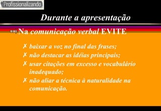 Durante a apresentação Na  comunicação verbal  EVITE baixar a voz no final das frases; não destacar as idéias principais; usar citações em excesso e vocabulário inadequado; não aliar a técnica à naturalidade na comunicação. 