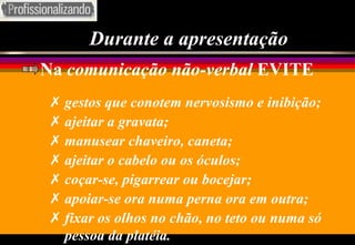 Durante a apresentação Na  comunicação não-verbal  EVITE gestos que conotem nervosismo e inibição; ajeitar a gravata; manusear chaveiro, caneta; ajeitar o cabelo ou os óculos; coçar-se, pigarrear ou bocejar; apoiar-se ora numa perna ora em outra; fixar os olhos no chão, no teto ou numa só pessoa da platéia. 