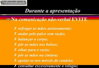 Durante a apresentação Na  comunicação não-verbal  EVITE esfregar as mãos ansiosamente; andar pelo palco sem razão; balançar o corpo; pôr as mãos nos bolsos; olhar para o vazio; pôr as mãos na cintura; apoiar-se nos móveis do cenário; consultar excessivamente o relógio; 