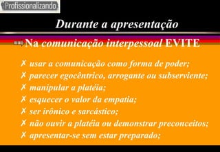 Durante a apresentação Na  comunicação interpessoal  EVITE usar a comunicação como forma de poder; parecer egocêntrico, arrogante ou subserviente; manipular a platéia; esquecer o valor da empatia; ser irônico e sarcástico; não ouvir a platéia ou demonstrar preconceitos;  apresentar-se sem estar preparado; 