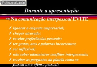 Durante a apresentação Na  comunicação interpessoal  EVITE ignorar a etiqueta empresarial; chegar atrasado; revelar preferências pessoais; ter gestos, atos e palavras incoerentes; ser inflexível; não saber administrar conflitos interpessoais; receber as perguntas da platéia como se fossem uma ofensa pessoal; 