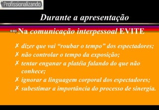 Durante a apresentação Na  comunicação interpessoal  EVITE dizer que vai “roubar o tempo” dos espectadores; não controlar o tempo da exposição; tentar enganar a platéia falando do que não conhece; ignorar a linguagem corporal dos espectadores; subestimar a importância do processo de sinergia. 