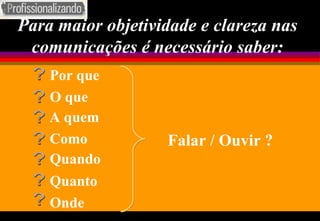 Para maior objetividade e clareza nas comunicações é necessário saber: Falar / Ouvir ? Por que ? O que ? A quem ? Como ? Quando ? Quanto ? Onde ? 