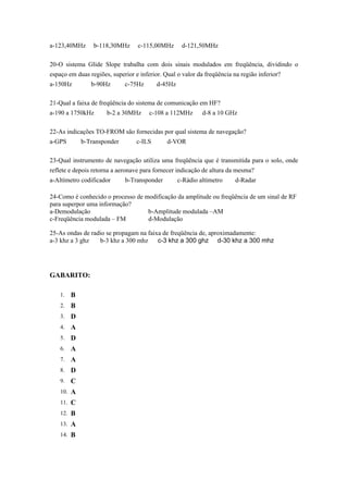 a-123,40MHz b-118,30MHz c-115,00MHz d-121,50MHz
20-O sistema Glide Slope trabalha com dois sinais modulados em freqüência, dividindo o
espaço em duas regiões, superior e inferior. Qual o valor da freqüência na região inferior?
a-150Hz b-90Hz c-75Hz d-45Hz
21-Qual a faixa de freqüência do sistema de comunicação em HF?
a-190 a 1750kHz b-2 a 30MHz c-108 a 112MHz d-8 a 10 GHz
22-As indicações TO-FROM são fornecidas por qual sistema de navegação?
a-GPS b-Transponder c-ILS d-VOR
23-Qual instrumento de navegação utiliza uma freqüência que é transmitida para o solo, onde
reflete e depois retorna a aeronave para fornecer indicação de altura da mesma?
a-Altímetro codificador b-Transponder c-Rádio altímetro d-Radar
24-Como é conhecido o processo de modificação da amplitude ou freqüência de um sinal de RF
para superpor uma informação?
a-Demodulação b-Amplitude modulada –AM
c-Freqüência modulada – FM d-Modulação
25-As ondas de radio se propagam na faixa de freqüência de, aproximadamente:
a-3 khz a 3 ghz b-3 khz a 300 mhz c-3 khz a 300 ghz d-30 khz a 300 mhz
GABARITO:
1. B
2. B
3. D
4. A
5. D
6. A
7. A
8. D
9. C
10. A
11. C
12. B
13. A
14. B
 