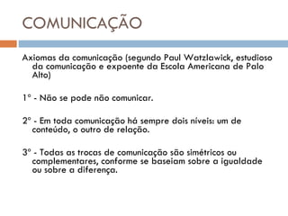 COMUNICAÇÃO Axiomas da comunicação (segundo Paul Watzlawick, estudioso da comunicação e expoente da Escola Americana de Palo Alto) 1º - Não se pode não comunicar. 2º - Em toda comunicação há sempre dois níveis: um de conteúdo, o outro de relação. 3º - Todas as trocas de comunicação são simétricos ou complementares, conforme se baseiam sobre a igualdade ou sobre a diferença. 