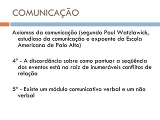 COMUNICAÇÃO Axiomas da comunicação (segundo Paul Watzlawick, estudioso da comunicação e expoente da Escola Americana de Palo Alto) 4º - A discordância sobre como pontuar a seqüência dos eventos está na raiz de inumeráveis conflitos de relação 5º - Existe um módulo comunicativo verbal e um não verbal 
