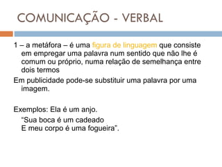 COMUNICAÇÃO - VERBAL 1 – a metáfora – é uma  figura de linguagem  que consiste em empregar uma palavra num sentido que não lhe é comum ou próprio, numa relação de semelhança entre dois termos  Em publicidade pode-se substituir uma palavra por uma imagem.  Exemplos: Ela é um anjo.  “ Sua boca é um cadeado E meu corpo é uma fogueira”.  