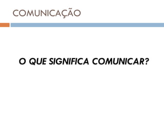 COMUNICAÇÃO O QUE SIGNIFICA COMUNICAR? 