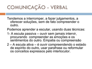 COMUNICAÇÃO - VERBAL Tendemos a interromper, a fazer julgamentos, a oferecer soluções, sem de fato compreender o outro. Podemos aprender a escutar, usando duas técnicas: 1- A escuta passiva – ouvir sem jamais intervir, procurando  compreender as emoções e os sentimentos do outro. Empatia ou compreensão 2 – A escuta ativa – é ouvir compreendendo o estado de espírito do outro, usar parafrase ou reformular  os conceitos expressos pelo interlocutor. 