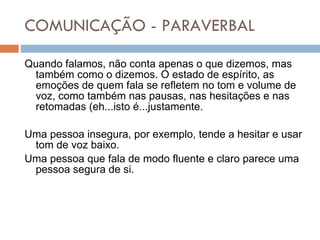 COMUNICAÇÃO - PARAVERBAL Quando falamos, não conta apenas o que dizemos, mas também como o dizemos. O estado de espírito, as emoções de quem fala se refletem no tom e volume de voz, como também nas pausas, nas hesitações e nas retomadas (eh...isto é...justamente. Uma pessoa insegura, por exemplo, tende a hesitar e usar tom de voz baixo. Uma pessoa que fala de modo fluente e claro parece uma pessoa segura de si. 