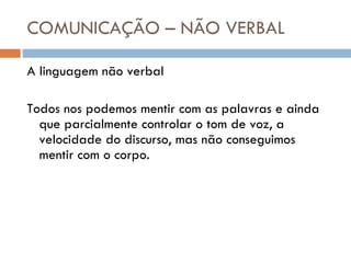 COMUNICAÇÃO – NÃO VERBAL A linguagem não verbal Todos nos podemos mentir com as palavras e ainda que parcialmente controlar o tom de voz, a velocidade do discurso, mas não conseguimos mentir com o corpo. 