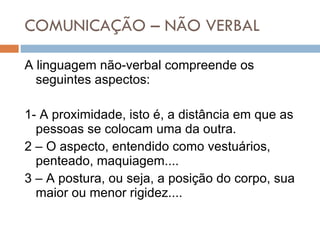 COMUNICAÇÃO – NÃO VERBAL A linguagem não-verbal compreende os seguintes aspectos: 1- A proximidade, isto é, a distância em que as pessoas se colocam uma da outra. 2 – O aspecto, entendido como vestuários, penteado, maquiagem.... 3 – A postura, ou seja, a posição do corpo, sua maior ou menor rigidez.... 