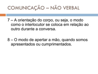 COMUNICAÇÃO – NÃO VERBAL 7 – A orientação do corpo, ou seja, o modo como o interlocutor se coloca em relação ao outro durante a conversa. 8 – O modo de apertar a mão, quando somos apresentados ou cumprimentados. 