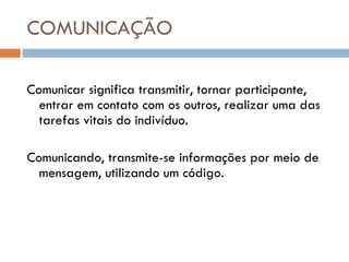 COMUNICAÇÃO Comunicar significa transmitir, tornar participante, entrar em contato com os outros, realizar uma das tarefas vitais do indivíduo. Comunicando, transmite-se informações por meio de mensagem, utilizando um código. 