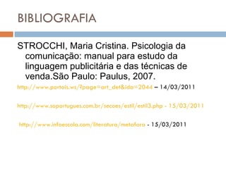 BIBLIOGRAFIA STROCCHI, Maria Cristina. Psicologia da comunicação: manual para estudo da linguagem publicitária e das técnicas de venda.São Paulo: Paulus, 2007. http://www.portais.ws/?page=art_det&ida=2044  – 14/03/2011 http://www.soportugues.com.br/secoes/estil/estil3.php - 15/03/2011 http://www.infoescola.com/literatura/metafora  - 15/03/2011 