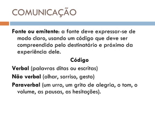 COMUNICAÇÃO Fonte ou emitente : a fonte deve expressar-se de modo claro, usando um código que deve ser compreendido pelo destinatário e próximo da experiência dele. Código Verbal  (palavras ditas ou escritas) Não verbal  (olhar, sorriso, gesto) Paraverbal  (um urro, um grito de alegria, o tom, o volume, as pausas, as hesitações). 
