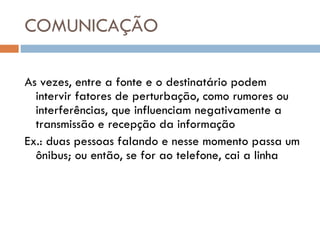 COMUNICAÇÃO As vezes, entre a fonte e o destinatário podem intervir fatores de perturbação, como rumores ou interferências, que influenciam negativamente a transmissão e recepção da informação Ex.: duas pessoas falando e nesse momento passa um ônibus; ou então, se for ao telefone, cai a linha 