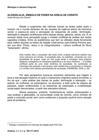 Mitologia e Literatura Sagrada                                                           165


GLOSSOLALIA, SÍMBOLO DE PODER NA IGREJA DE CORINTO
Israel Serique dos Santos1



           Desde o surgimento das ciências sociais as lentes pelas quais o
homem via o mundo deixaram de ser aquelas da ingênua leitura da harmonia
social, e passou-se para a percepção de esquemas de poder, dominação,
alienação e relações conflituosas entre classes sócias, gêneros, etnias, etc. E no
avançar desta nova percepção surge o modelo conflitual de análise dos textos
sagrados cristãos. Entre os acadêmicos que tem se utilizado desta ferramenta
para melhor elucidar os textos da religião cristã temos Joel Antônio Ferreira que,
em sua obra “Paulo, Jesus e os marginalizados – Leitura conflitual do Novo
Testamento”, afirma:

               Este modelo olha a sociedade não tanto como unidade estrutural estável mas
               como estrutura em tensão. A sociedade esta, na realidade, composta por uma
               pluralidade de grupos, cada um dos quais tende a conseguir seus próprios
               objetivos, protegendo os interesses específicos e de seus membros ... O modelo
               conflitual parte de uma visão dinâmica da sociedade. Ao contemplar os
               interesses das pessoas e dos grupos, este modelo leva a reconhecer a mudança
               e o conflito como fatores permanentes da sociedade. (FERREIRA, 2009, p. 49)


            Por esta perspectiva busca-se encontrar elementos que tragam à
tona a real situação histórica no qual o cristianismo originário estava envolvido, a
fim de que – pela análise das tramas de poder, dominação e alienação – os
pobres, as mulheres, os estrangeiros, os escravos, e toda sorte de classes de
pessoas, sejam evidenciados e os esquemas de exploração e inviabilização
social sejam denunciados, a partir dos exemplos bíblicos.
            Nossa pesquisa, portanto, fundamenta-se nestes pressupostos e
visa analisar a glossolalia, na comunidade cristã de Corinto, como símbolo de
poder e exclusão social; bem como evidenciar a proposta paulina como solução
para tal problema.




1
    Teólogo e mestrando em Ciências da religião pela PUC-GO.


Goiânia, v.1, n.1, p. 165-171,2010.
 