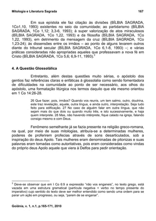 Mitologia e Literatura Sagrada                                                            167


            Em sua epístola ele faz citação às divisões (BÍLBIA SAGRADA,
1Co1,10, 1993) existentes no seio da comunidade; ao partidarismo (BÍLBIA
SAGRADA, 1Co 1,12; 3,3-6, 1993); à super valorização de atos miraculosos
(BÍLBIA SAGRADA, 1Co 1,22, 1993) e da filosofia (BÍLBIA SAGRADA, 1Co
1,22, 1993), em detrimento da mensagem da cruz (BÍLBIA SAGRADA, 1Co
1,23-24); às dissensões entre os irmãos – ao ponto de alguns levarem outros
diante do tribunal secular (BÍLBIA SAGRADA, 1Co 6,1-8, 1993) –; e várias
práticas consideradas não apropriadas aqueles que professavam a nova fé em
Cristo (BÍLBIA SAGRADA, 1Co 5,6; 6,9-11, 1993).3


4. A Questão Glossolálica

            Entretanto, além destas questões muito sérias, o apóstolo dos
gentios faz referências claras e enfáticas à glossolalia como sendo fomentadora
de dificuldades na comunidade ao ponto de ser necessário, aos olhos do
apóstolo, uma formatação litúrgica nos termos daquilo que ele mesmo orientou
em 1 Co 14:26-28.
             26 Que fazer, pois, irmãos? Quando vos reunis, um tem salmo, outro, doutrina,
             este traz revelação, aquele, outra língua, e ainda outro, interpretação. Seja tudo
             feito para edificação. 27 No caso de alguém falar em outra língua, que não
             sejam mais do que dois ou quando muito três, e isto sucessivamente, e haja
             quem interprete. 28 Mas, não havendo intérprete, fique calado na igreja, falando
             consigo mesmo e com Deus.

            Fenômeno semelhante já se fazia presente na religião greco-romana,
na qual, por meio de suas mitologias, atribuía-se a determinadas mulheres,
poderes de proferirem profecias através de sons desarticulados, sob a
inspiração do deus Apolo. Tais mulheres eram denominadas de pitonizas e suas
palavras eram tomadas como autoritativas, pois eram consideradas como vindas
do próprio deus Apolo aquele que viera à Delfos para pedir orientação.




3
  Deve-se observar que em I Co 6:9 a expressão “não vos enganeis”, no texto grego, está
vazada em uma estrutura gramatical (partícula negativa + verbo no tempo presente do
imperativo) cujo sentido do texto deve ser melhor entendido como sendo uma ordem para se
parar um ação em progresso, ou seja, “parem de se enganar”.


Goiânia, v. 1, n.1, p.165-171, 2010
 