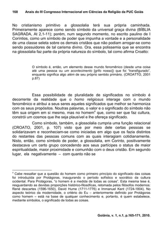 168     Anais do III Congresso Internacional em Ciências da Religião da PUC Goiás



No cristianismo primitivo a glossolalia terá sua própria caminhada.
Primeiramente aparece como sendo símbolo da universal graça divina (BÍBLIA
SAGRADA, At 2,1-11); porém, num segundo momento, no escrito paulino de I
Coríntios, como um símbolo de poder que impunha a vontade e a personalidade
de uma classe seleta sobre os demais cristãos que não podiam arrogar-se como
sendo possuidores de tal carisma divino. Ora, essa polissemia que se encontra
na glossolalia faz parte da própria natureza do símbolo, tal como afirma Croatto:


             O símbolo é, então, um elemento desse mundo fenomênico (desde uma coisa
             até uma pessoa ou um acontecimento [grifo nosso]) que foi “transfigurado”,
             enquanto significa algo além de seu próprio sentido primário. (CROATTO, 2001
             p.87)




           Essa possibilidade de pluralidade de significados no símbolo é
decorrente da realidade que o homo religiosus interage com o mundo
fenomênico e atribui a seus seres aqueles significados que melhor se harmoniza
com os seus propósitos. Noutras palavras, o valor e o significado do símbolo não
têm sua origem em si mesmo, mas no homem4 que, como ser que faz cultura,
constrói um cosmos que lhe seja plausível e lhe ofereça significado.
             Como símbolo, também, a glossolalia cumpria uma função relacional
(CROATO, 2001, p. 107) visto que por meio dele certas pessoas se
solidarizavam e reconheciam-se como iniciadas em algo que os fazia distintos
do restantes das pessoas comuns com as quais interagiam cotidianamente.
Nisto, então, como símbolo de poder, a glossolalia, em Corinto, positivamente
destacava um certo grupo concedendo aos seus partícipes o status de maior
espiritualidade, maior proximidade e comunhão com o deus cristão. Em segundo
lugar, ela negativamente – com quanto não se



4
  Cabe ressaltar que a questão do homem como primeiro princípio do significado das coisas
foi introduzida por Protágoras, inaugurando o período sofístico e socrático da cultura
ocidental. Para Protágoras, “o homem é a medida de todas as coisas”. Esta mesma tese é,
resguardando as devidas proporções histórico-filosóficas, retomada pelos filósofos modernos:
René descartes (1596-1650), David Hume (1711-1776) e Immanuel Kant (1724-1804). No
aspecto teórico da modernidade, o critério do Eu – anteriormente definido por Protágoras
como homem – está na base de qualquer conhecimento e, portanto, é quem estabelece,
mediante símbolos, o significado de todas as coisas.



                                                        Goiânia, v. 1, n.1, p.165-171, 2010.
 