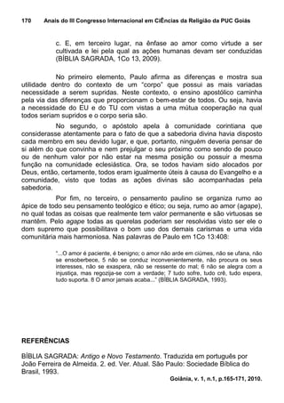170    Anais do III Congresso Internacional em CiÊncias da Religião da PUC Goiás


           c. E, em terceiro lugar, na ênfase ao amor como virtude a ser
           cultivada e lei pela qual as ações humanas devam ser conduzidas
           (BÍBLIA SAGRADA, 1Co 13, 2009).

           No primeiro elemento, Paulo afirma as diferenças e mostra sua
utilidade dentro do contexto de um “corpo” que possui as mais variadas
necessidade a serem supridas. Neste contexto, o ensino apostólico caminha
pela via das diferenças que proporcionam o bem-estar de todos. Ou seja, havia
a necessidade do EU e do TU com vistas a uma mútua cooperação na qual
todos seriam supridos e o corpo seria são.
           No segundo, o apóstolo apela à comunidade corintiana que
considerasse atentamente para o fato de que a sabedoria divina havia disposto
cada membro em seu devido lugar, e que, portanto, ninguém deveria pensar de
si além do que convinha e nem prejulgar o seu próximo como sendo de pouco
ou de nenhum valor por não estar na mesma posição ou possuir a mesma
função na comunidade eclesiástica. Ora, se todos haviam sido alocados por
Deus, então, certamente, todos eram igualmente úteis à causa do Evangelho e a
comunidade, visto que todas as ações divinas são acompanhadas pela
sabedoria.
           Por fim, no terceiro, o pensamento paulino se organiza rumo ao
ápice de todo seu pensamento teológico e ético; ou seja, rumo ao amor (agape),
no qual todas as coisas que realmente tem valor permanente e são virtuosas se
mantêm. Pelo agape todas as querelas poderiam ser resolvidas visto ser ele o
dom supremo que possibilitava o bom uso dos demais carismas e uma vida
comunitária mais harmoniosa. Nas palavras de Paulo em 1Co 13:408:

           “...O amor é paciente, é benigno; o amor não arde em ciúmes, não se ufana, não
           se ensoberbece, 5 não se conduz inconvenientemente, não procura os seus
           interesses, não se exaspera, não se ressente do mal; 6 não se alegra com a
           injustiça, mas regozija-se com a verdade; 7 tudo sofre, tudo crê, tudo espera,
           tudo suporta. 8 O amor jamais acaba...” (BÍBLIA SAGRADA, 1993).




REFERÊNCIAS

BÍBLIA SAGRADA: Antigo e Novo Testamento. Traduzida em português por
João Ferreira de Almeida. 2. ed. Ver. Atual. São Paulo: Sociedade Bíblica do
Brasil, 1993.
                                                      Goiânia, v. 1, n.1, p.165-171, 2010.
 