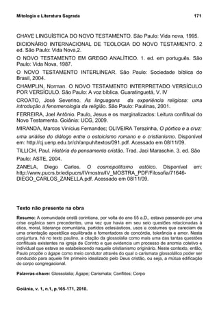 Mitologia e Literatura Sagrada                                                           171



CHAVE LINGUÍSTICA DO NOVO TESTAMENTO. São Paulo: Vida nova, 1995.
DICIONÁRIO INTERNACIONAL DE TEOLOGIA DO NOVO TESTAMENTO. 2
ed. São Paulo: Vida Nova,2.
O NOVO TESTAMENTO EM GREGO ANALÍTICO. 1. ed. em português. São
Paulo: Vida Nova, 1987.
O NOVO TESTAMENTO INTERLINEAR. São Paulo: Sociedade bíblica do
Brasil, 2004.
CHAMPLIN, Norman. O NOVO TESTAMENTO INTERPRETADO VERSÍCULO
POR VERSÍCULO. São Paulo: A voz bíblica. Guaratinguetá, V. IV
CROATO, José Severino. As linguagens           da experiência religiosa: uma
introdução à fenomenologia da religião. São Paulo: Paulinas, 2001.
FERREIRA, Joel Antônio. Paulo, Jesus e os marginalizados: Leitura conflitual do
Novo Testamento. Goiânia: UCG, 2009.
MIRANDA, Marcos Vinícius Fernandes; OLIVEIRA Terezinha, O pórtico e a cruz:
uma análise do diálogo entre o estoicismo romano e o cristianismo. Disponível
em: http://cj.uenp.edu.br/ch/anpuh/textos/091.pdf. Acessado em 08/11/09.
TILLICH, Paul. História do pensamento cristão. Trad. Jaci Maraschin. 3. ed. São
Paulo: ASTE, 2004.
ZANELA, Diego Carlos. O cosmopolitismo estóico. Disponível                               em:
http://www.pucrs.br/edipucrs/IVmostra/IV_MOSTRA_PDF/Filosofia/71646-
DIEGO_CARLOS_ZANELLA.pdf. Acessado em 08/11/09.




Texto não presente na obra
Resumo: A comunidade cristã corintiana, por volta do ano 55 a.D., estava passando por uma
crise orgânica sem precedentes, uma vez que havia em seu seio questões relacionadas à
ética, moral, liderança comunitária, partidos eclesiásticos, usos e costumes que careciam de
uma orientação apostólica equilibrada e fomentadora de concórdia, tolerância e amor. Nesta
conjuntura, há no texto paulino, a citação da glossolalia como mais uma das tantas questões
conflituais existentes na igreja de Corinto e que evidencia um processo de anomia coletivo e
individual que estava se estabelecendo naquele cristianismo originário. Neste contexto, então,
Paulo propõe o ágape como meio condutor através do qual o carismata glossolálico poder ser
conduzido para aquele fim primeiro idealizado pelo Deus cristão, ou seja, a mútua edificação
do corpo congregacional.

Palavras-chave: Glossolalia; Ágape; Carismata; Conflitos; Corpo


Goiânia, v. 1, n.1, p.165-171, 2010.
 