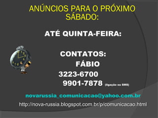 ANÚNCIOS PARA O PRÓXIMO
SÁBADO:
ATÉ QUINTA-FEIRA:
CONTATOS:
FÁBIO
3223-6700
9901-7878 (ligação ou SMS)
novarussia_comunicacao@yahoo.com.br
http://nova-russia.blogspot.com.br/p/comunicacao.htmlhttp://nova-russia.blogspot.com.br/p/comunicacao.html
 