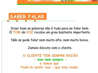 SABER FALAR Dizer bem as palavras não é tudo para se falar bem. O  TOM  da  VOZ  recebe um grau bastante importante. Não se pode falar nem muito alto, nem muito baixo. Jamais discuta com o cliente. O CLIENTE TEM SEMPRE RAZÃO –  mas nem sempre  - e temos que  Fazê-lo sentir isso – que tem razão. 