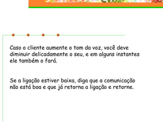 Caso o cliente aumente o tom da voz, você deve diminuir delicadamente o seu, e em alguns instantes ele também o fará. Se a ligação estiver baixa, diga que a comunicação não está boa e que já retorna a ligação e retorne. 