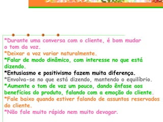 *Durante uma conversa com o cliente, é bom mudar  o tom da voz. *Deixar a voz variar naturalmente. *Falar de modo dinâmico, com interesse no que está dizendo. *Entusiasmo e positivismo fazem muita diferença. *Envolva-se no que está dizendo, mantendo o equilíbrio. *Aumente o tom de voz um pouco, dando ênfase aos benefícios do produto, falando com a emoção do cliente . *Fale baixo quando estiver falando de assuntos reservados do cliente. *Não fale muito rápido nem muito devagar . 
