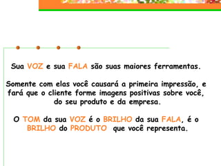 Sua  VOZ  e sua  FALA  são suas maiores ferramentas.  Somente com elas você causará a primeira impressão, e  fará que o cliente forme imagens positivas sobre você,  do seu produto e da empresa. O  TOM  da sua  VOZ  é o  BRILHO  da sua  FALA , é o  BRILHO  do  PRODUTO   que você representa. 