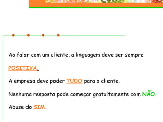 Ao falar com um cliente, a linguagem deve ser sempre POSITIVA . A empresa deve poder  TUDO  para o cliente. Nenhuma resposta pode começar gratuitamente com  NÃO . Abuse do   SIM. 